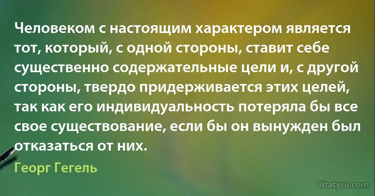 Человеком с настоящим характером является тот, который, с одной стороны, ставит себе существенно содержательные цели и, с другой стороны, твердо придерживается этих целей, так как его индивидуальность потеряла бы все свое существование, если бы он вынужден был отказаться от них. (Георг Гегель)