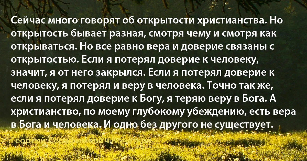 Сейчас много говорят об открытости христианства. Но открытость бывает разная, смотря чему и смотря как открываться. Но все равно вера и доверие связаны с открытостью. Если я потерял доверие к человеку, значит, я от него закрылся. Если я потерял доверие к человеку, я потерял и веру в человека. Точно так же, если я потерял доверие к Богу, я теряю веру в Бога. А христианство, по моему глубокому убеждению, есть вера в Бога и человека. И одно без другого не существует. (Георгий Серафимович Кочетков)