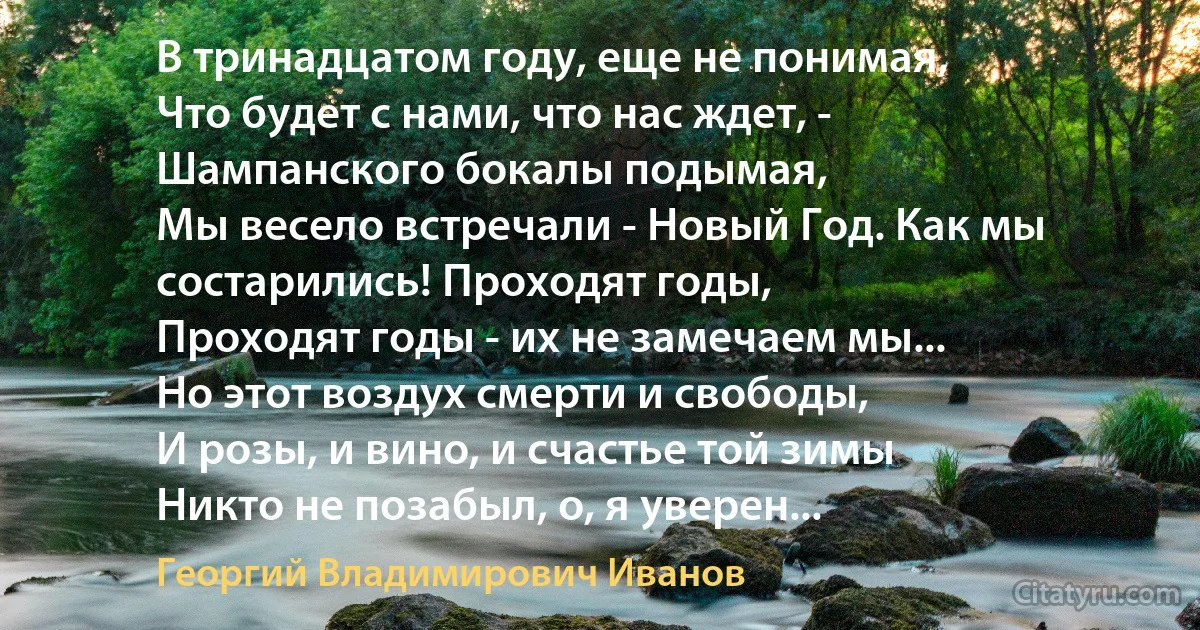 В тринадцатом году, еще не понимая,
Что будет с нами, что нас ждет, -
Шампанского бокалы подымая,
Мы весело встречали - Новый Год. Как мы состарились! Проходят годы,
Проходят годы - их не замечаем мы...
Но этот воздух смерти и свободы,
И розы, и вино, и счастье той зимы
Никто не позабыл, о, я уверен... (Георгий Владимирович Иванов)