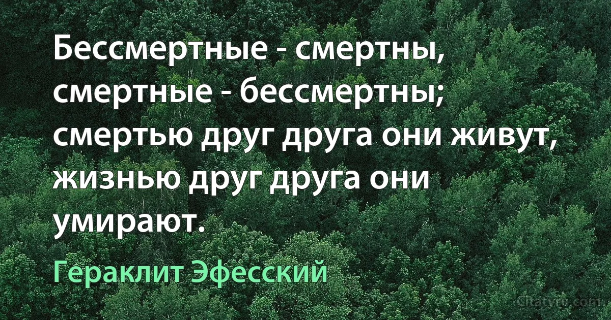 Бессмертные - смертны, смертные - бессмертны; смертью друг друга они живут, жизнью друг друга они умирают. (Гераклит Эфесский)