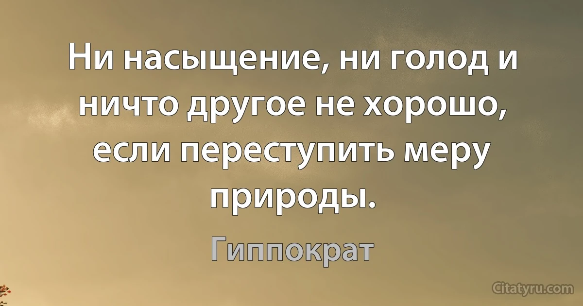 Ни насыщение, ни голод и ничто другое не хорошо, если переступить меру природы. (Гиппократ)