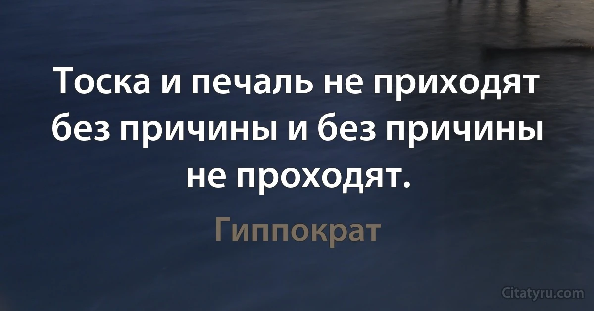 Тоска и печаль не приходят без причины и без причины не проходят. (Гиппократ)