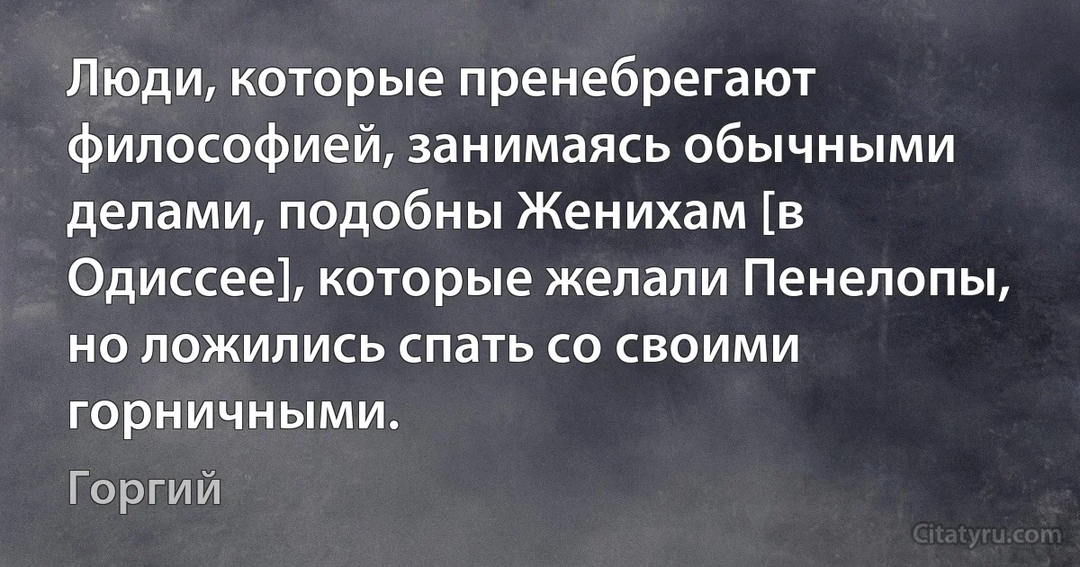 Люди, которые пренебрегают философией, занимаясь обычными делами, подобны Женихам [в Одиссее], которые желали Пенелопы, но ложились спать со своими горничными. (Горгий)