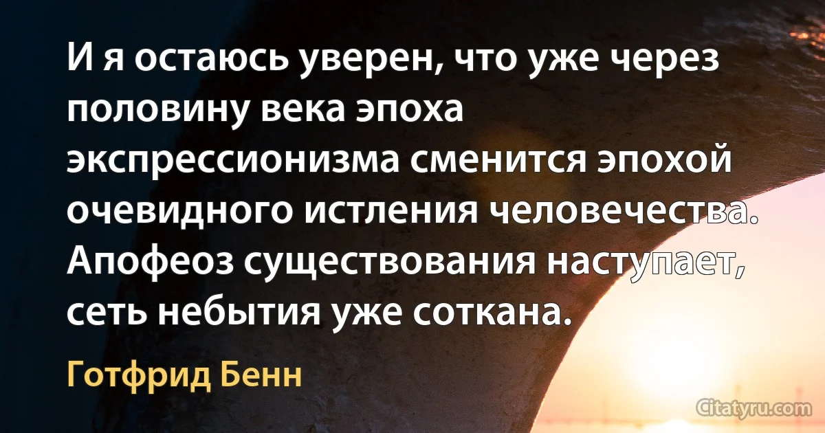 И я остаюсь уверен, что уже через половину века эпоха экспрессионизма сменится эпохой очевидного истления человечества. Апофеоз существования наступает, сеть небытия уже соткана. (Готфрид Бенн)