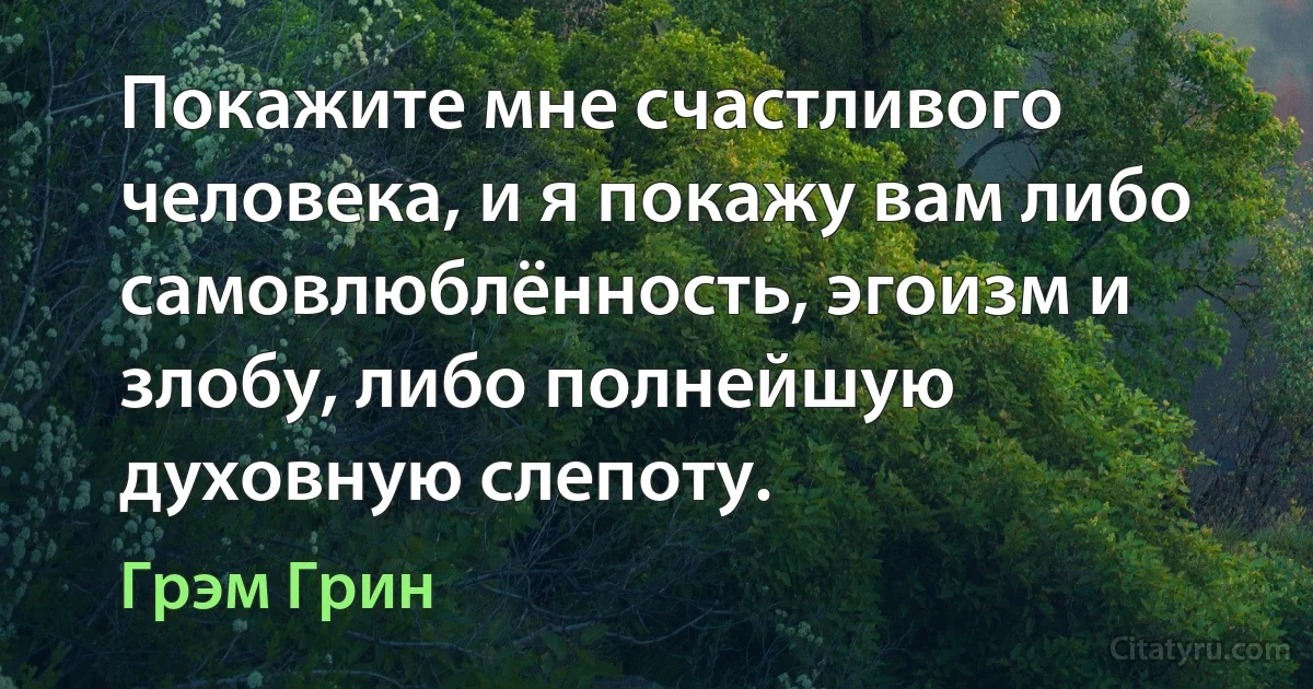 Покажите мне счастливого человека, и я покажу вам либо самовлюблённость, эгоизм и злобу, либо полнейшую духовную слепоту. (Грэм Грин)