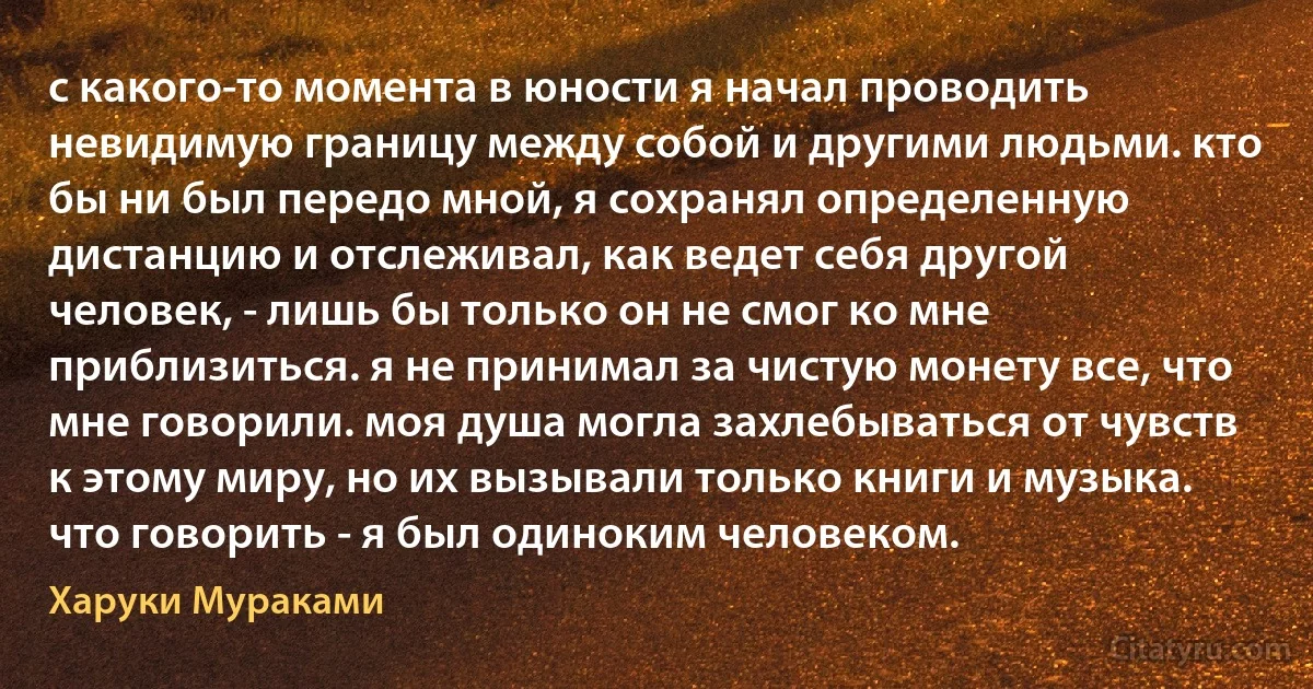 с какого-то момента в юности я начал проводить невидимую границу между собой и другими людьми. кто бы ни был передо мной, я сохранял определенную дистанцию и отслеживал, как ведет себя другой человек, - лишь бы только он не смог ко мне приблизиться. я не принимал за чистую монету все, что мне говорили. моя душа могла захлебываться от чувств к этому миру, но их вызывали только книги и музыка.
что говорить - я был одиноким человеком. (Харуки Мураками)