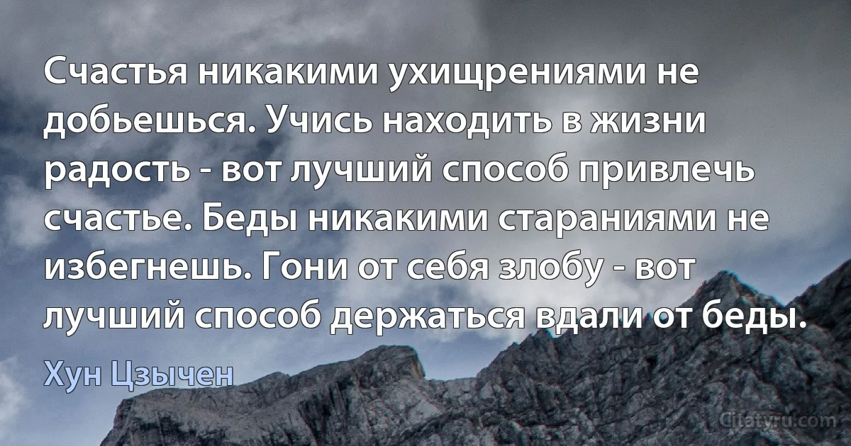 Счастья никакими ухищрениями не добьешься. Учись находить в жизни радость - вот лучший способ привлечь счастье. Беды никакими стараниями не избегнешь. Гони от себя злобу - вот лучший способ держаться вдали от беды. (Хун Цзычен)