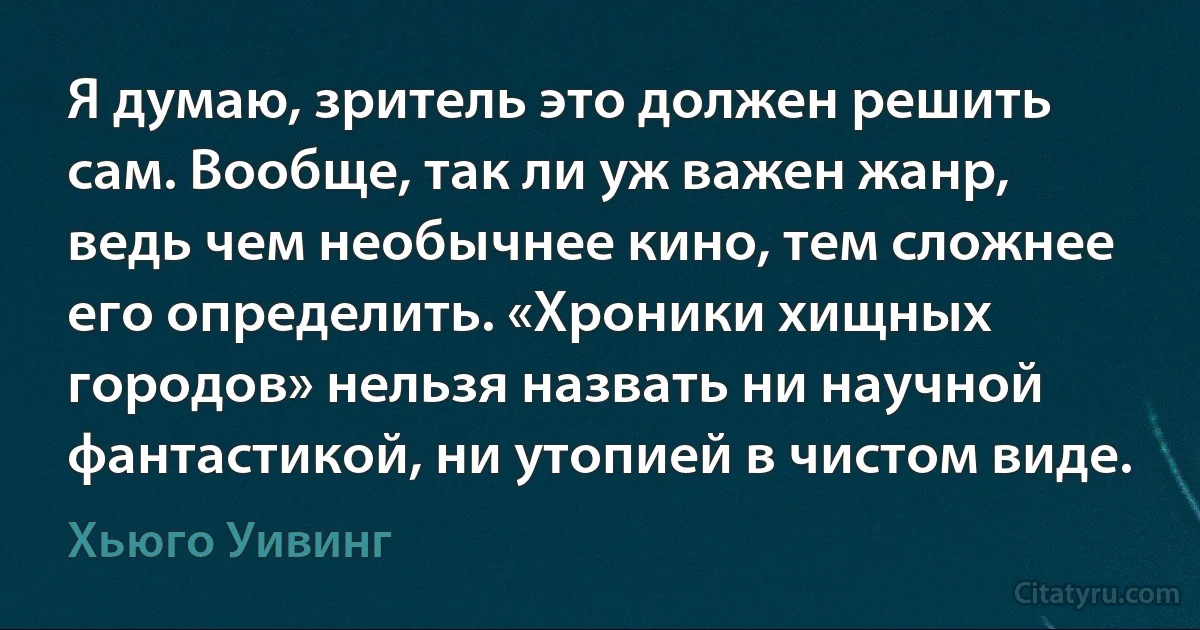 Я думаю, зритель это должен решить сам. Вообще, так ли уж важен жанр, ведь чем необычнее кино, тем сложнее его определить. «Хроники хищных городов» нельзя назвать ни научной фантастикой, ни утопией в чистом виде. (Хьюго Уивинг)