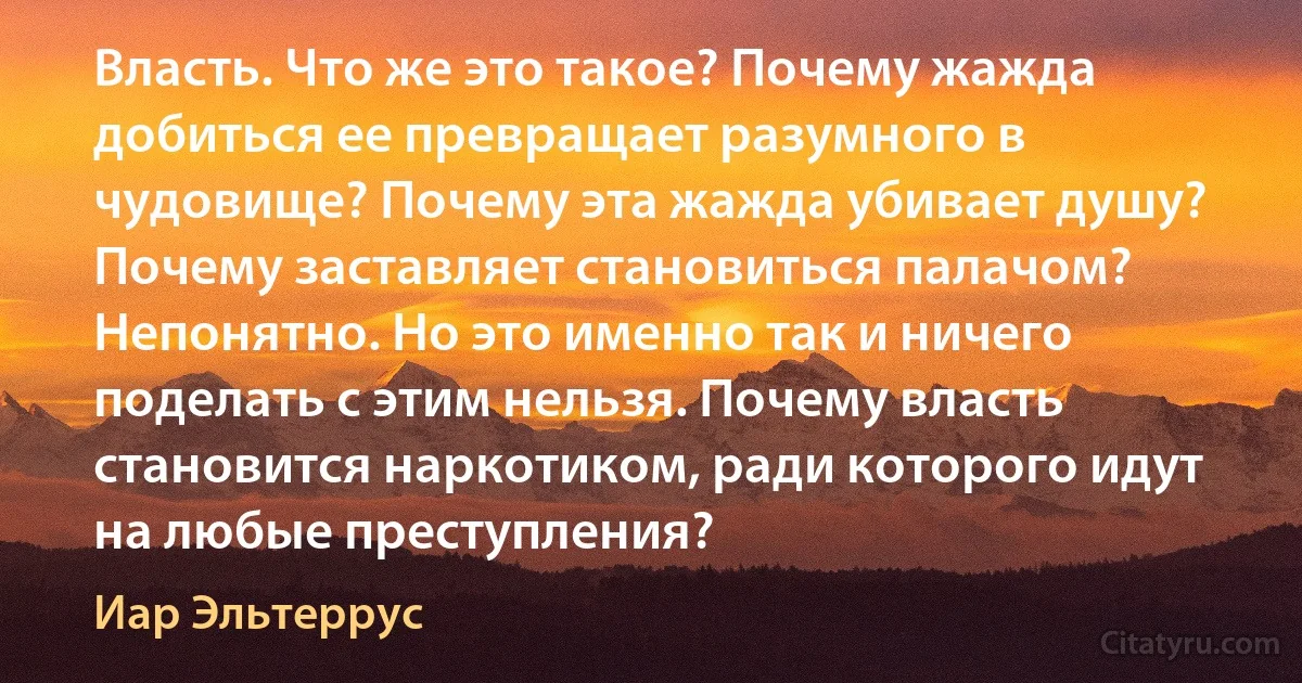 Власть. Что же это такое? Почему жажда добиться ее превращает разумного в чудовище? Почему эта жажда убивает душу? Почему заставляет становиться палачом? Непонятно. Но это именно так и ничего поделать с этим нельзя. Почему власть становится наркотиком, ради которого идут на любые преступления? (Иар Эльтеррус)