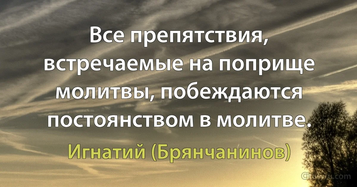 Все препятствия, встречаемые на поприще молитвы, побеждаются постоянством в молитве. (Игнатий (Брянчанинов))