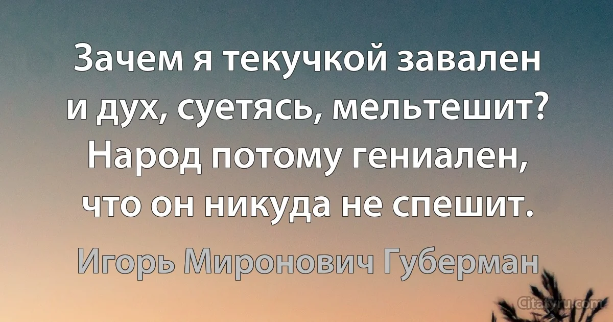 Зачем я текучкой завален
и дух, суетясь, мельтешит?
Народ потому гениален,
что он никуда не спешит. (Игорь Миронович Губерман)