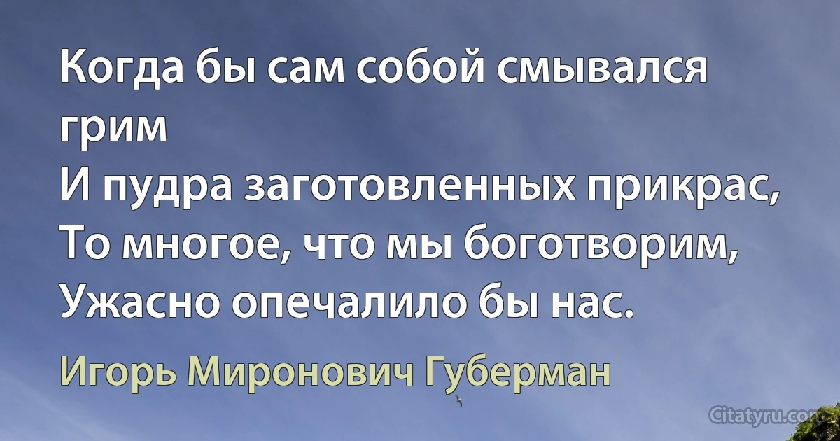 Когда бы сам собой смывался грим
И пудра заготовленных прикрас,
То многое, что мы боготворим,
Ужасно опечалило бы нас. (Игорь Миронович Губерман)