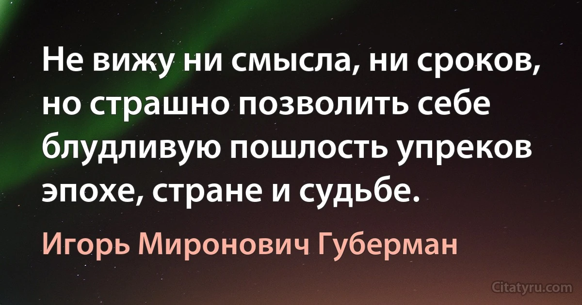 Не вижу ни смысла, ни сроков,
но страшно позволить себе
блудливую пошлость упреков
эпохе, стране и судьбе. (Игорь Миронович Губерман)