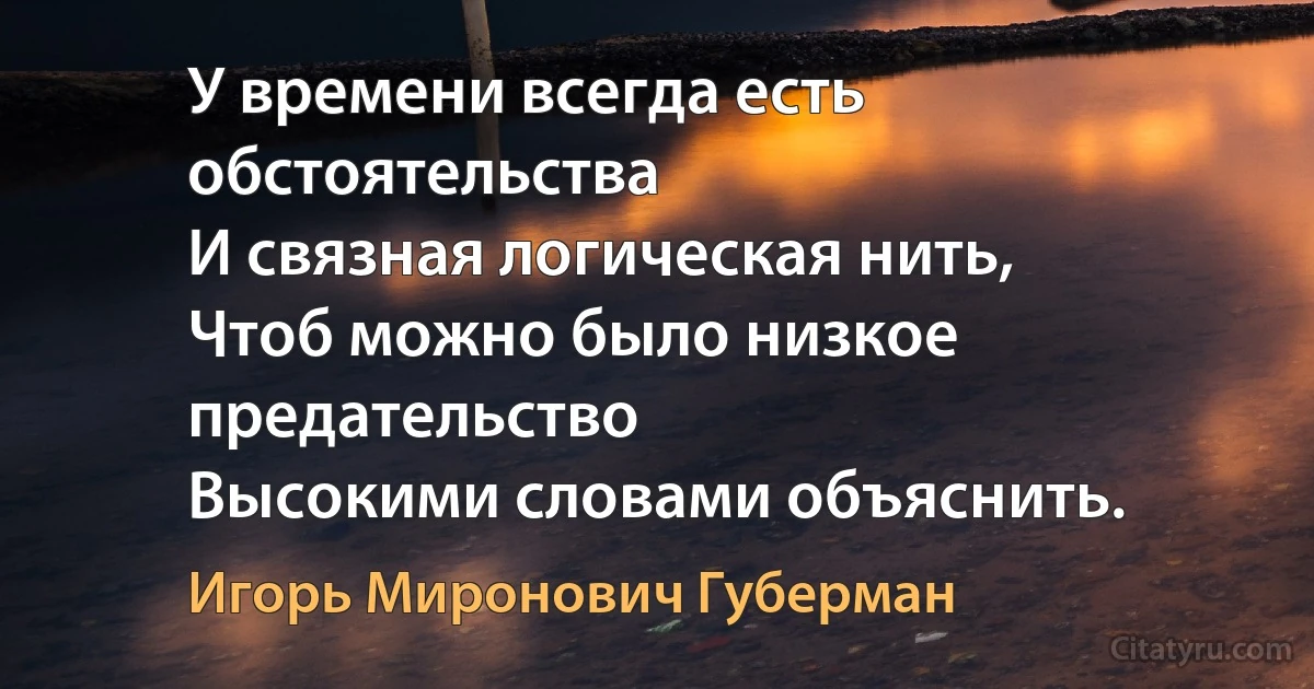 У времени всегда есть обстоятельства
И связная логическая нить,
Чтоб можно было низкое предательство
Высокими словами объяснить. (Игорь Миронович Губерман)