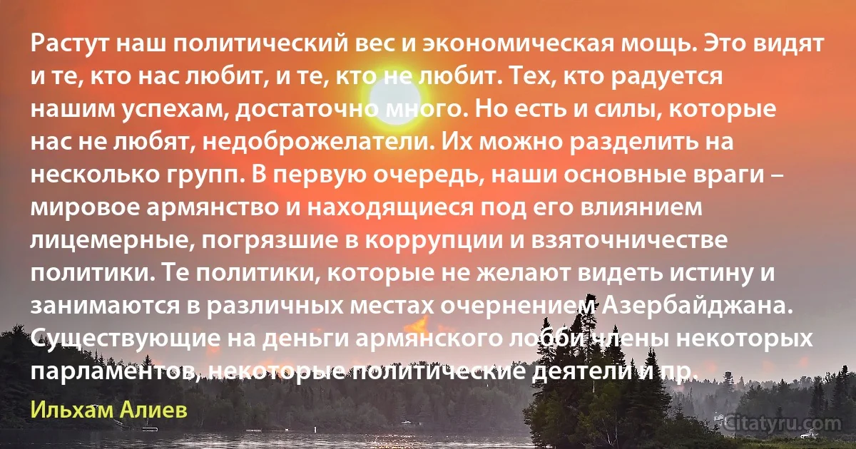 Растут наш политический вес и экономическая мощь. Это видят и те, кто нас любит, и те, кто не любит. Тех, кто радуется нашим успехам, достаточно много. Но есть и силы, которые нас не любят, недоброжелатели. Их можно разделить на несколько групп. В первую очередь, наши основные враги – мировое армянство и находящиеся под его влиянием лицемерные, погрязшие в коррупции и взяточничестве политики. Те политики, которые не желают видеть истину и занимаются в различных местах очернением Азербайджана. Существующие на деньги армянского лобби члены некоторых парламентов, некоторые политические деятели и пр. (Ильхам Алиев)