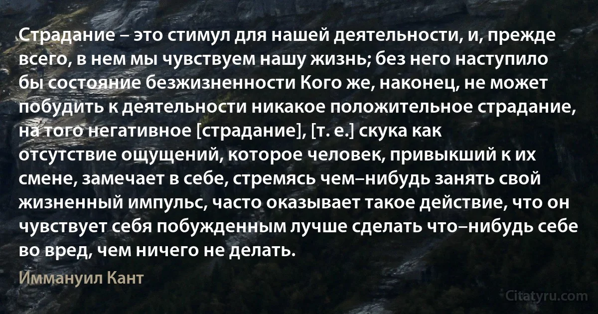 Страдание – это стимул для нашей деятельности, и, прежде всего, в нем мы чувствуем нашу жизнь; без него наступило бы состояние безжизненности Кого же, наконец, не может побудить к деятельности никакое положительное страдание, на того негативное [страдание], [т. е.] скука как отсутствие ощущений, которое человек, привыкший к их смене, замечает в себе, стремясь чем–нибудь занять свой жизненный импульс, часто оказывает такое действие, что он чувствует себя побужденным лучше сделать что–нибудь себе во вред, чем ничего не делать. (Иммануил Кант)