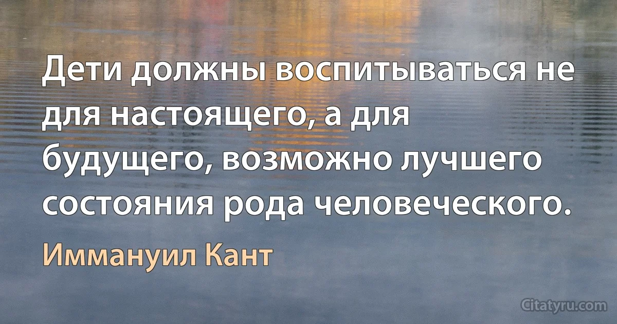 Дети должны воспитываться не для настоящего, а для будущего, возможно лучшего состояния рода человеческого. (Иммануил Кант)