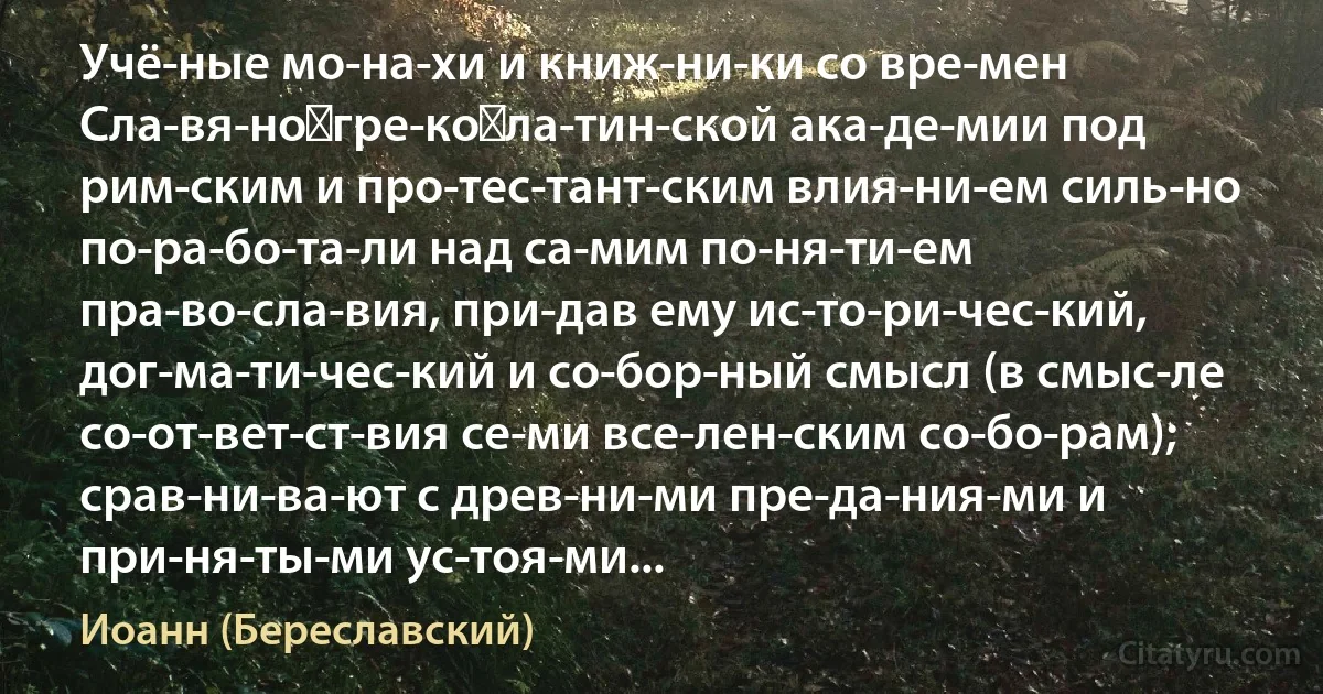 Учё­ные мо­на­хи и книж­ни­ки со вре­мен Сла­вя­но‑гре­ко‑ла­тин­ской ака­де­мии под рим­ским и про­тес­тант­ским влия­ни­ем силь­но по­ра­бо­та­ли над са­мим по­ня­ти­ем пра­во­сла­вия, при­дав ему ис­то­ри­чес­кий, дог­ма­ти­чес­кий и со­бор­ный смысл (в смыс­ле со­от­вет­ст­вия се­ми все­лен­ским со­бо­рам); срав­ни­ва­ют с древ­ни­ми пре­да­ния­ми и при­ня­ты­ми ус­тоя­ми... (Иоанн (Береславский))