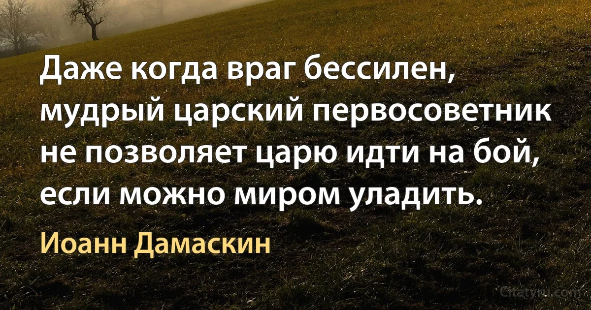 Даже когда враг бессилен, мудрый царский первосоветник не позволяет царю идти на бой, если можно миром уладить. (Иоанн Дамаскин)