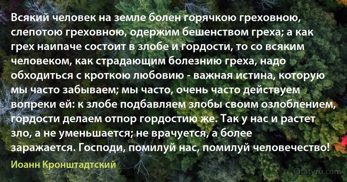 Всякий человек на земле болен горячкою греховною, слепотою греховною, одержим бешенством греха; а как грех наипаче состоит в злобе и гордости, то со всяким человеком, как страдающим болезнию греха, надо обходиться с кроткою любовию - важная истина, которую мы часто забываем; мы часто, очень часто действуем вопреки ей: к злобе подбавляем злобы своим озлоблением, гордости делаем отпор гордостию же. Так у нас и растет зло, а не уменьшается; не врачуется, а более заражается. Господи, помилуй нас, помилуй человечество! (Иоанн Кронштадтский)