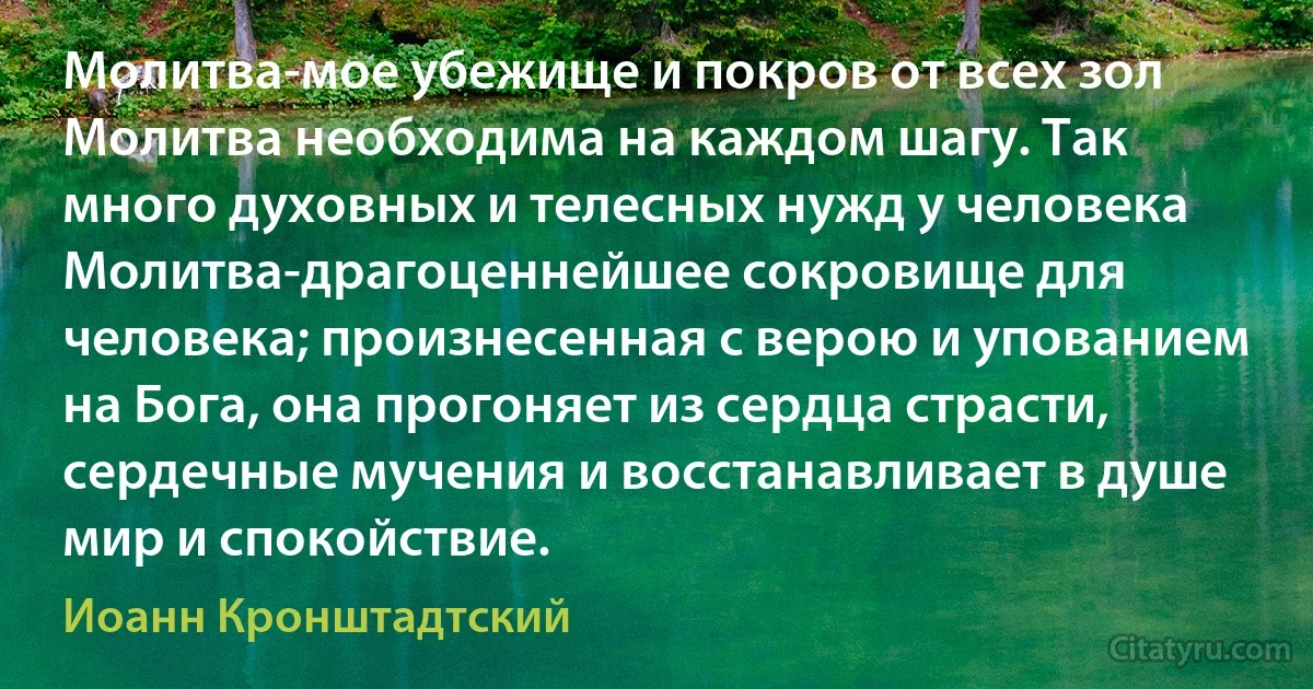 Молитва-мое убежище и покров от всех зол Молитва необходима на каждом шагу. Так много духовных и телесных нужд у человека Молитва-драгоценнейшее сокровище для человека; произнесенная с верою и упованием на Бога, она прогоняет из сердца страсти, сердечные мучения и восстанавливает в душе мир и спокойствие. (Иоанн Кронштадтский)