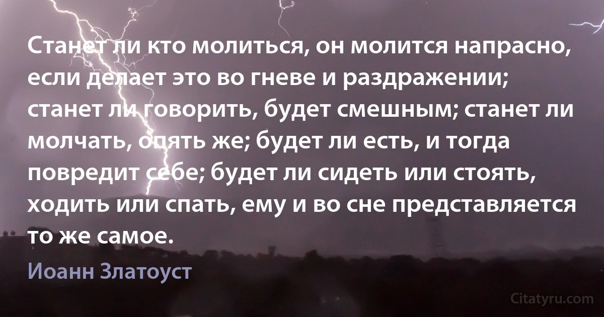 Станет ли кто молиться, он молится напрасно, если делает это во гневе и раздражении; станет ли говорить, будет смешным; станет ли молчать, опять же; будет ли есть, и тогда повредит себе; будет ли сидеть или стоять, ходить или спать, ему и во сне представляется то же самое. (Иоанн Златоуст)