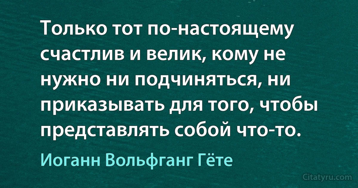 Только тот по-настоящему счастлив и велик, кому не нужно ни подчиняться, ни приказывать для того, чтобы представлять собой что-то. (Иоганн Вольфганг Гёте)