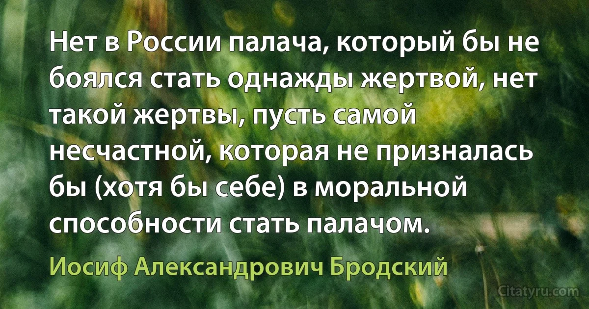 Нет в России палача, который бы не боялся стать однажды жертвой, нет такой жертвы, пусть самой несчастной, которая не призналась бы (хотя бы себе) в моральной способности стать палачом. (Иосиф Александрович Бродский)