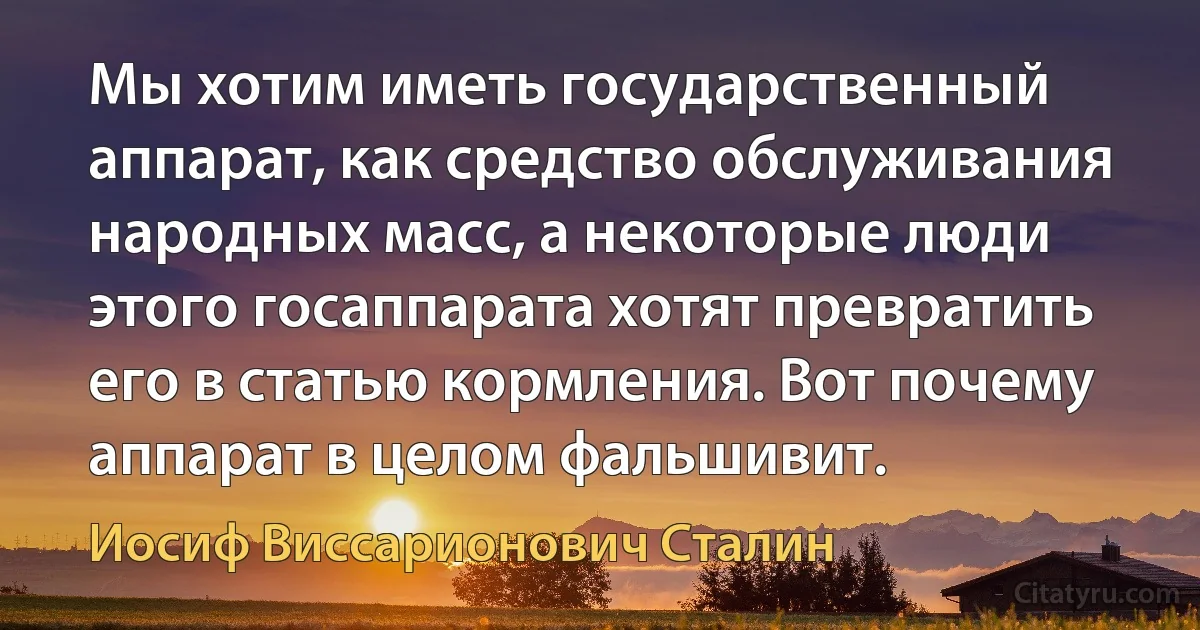 Мы хотим иметь государственный аппарат, как средство обслуживания народных масс, а некоторые люди этого госаппарата хотят превратить его в статью кормления. Вот почему аппарат в целом фальшивит. (Иосиф Виссарионович Сталин)