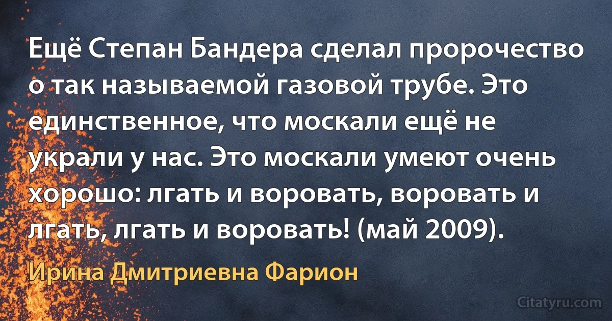 Ещё Степан Бандера сделал пророчество о так называемой газовой трубе. Это единственное, что москали ещё не украли у нас. Это москали умеют очень хорошо: лгать и воровать, воровать и лгать, лгать и воровать! (май 2009). (Ирина Дмитриевна Фарион)