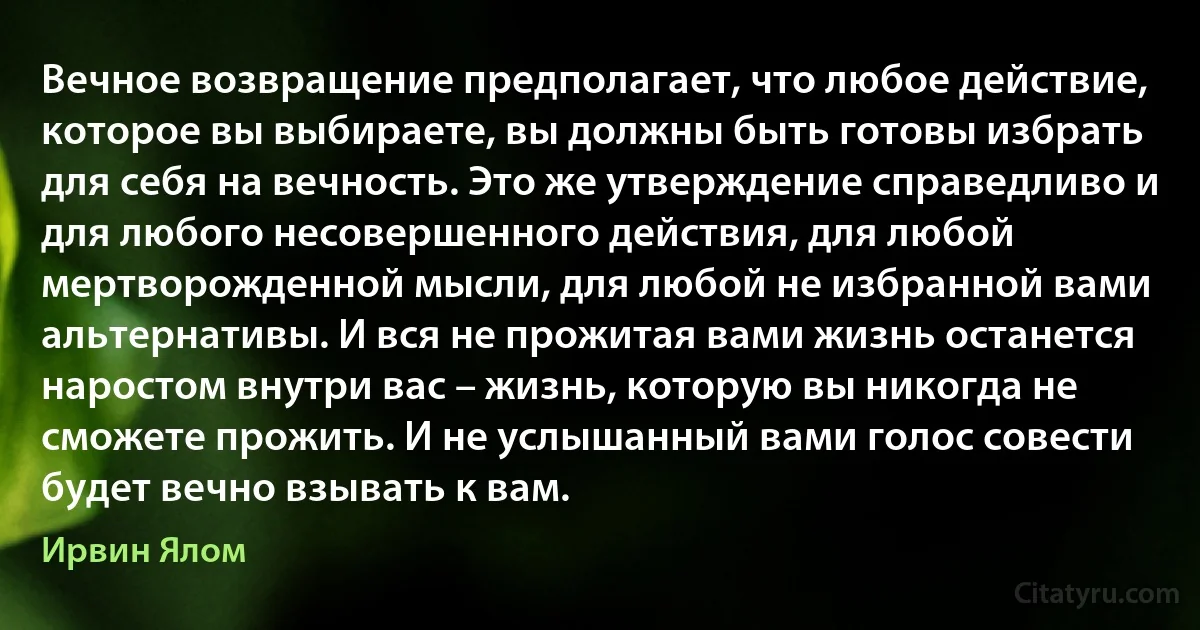 Вечное возвращение предполагает, что любое действие, которое вы выбираете, вы должны быть готовы избрать для себя на вечность. Это же утверждение справедливо и для любого несовершенного действия, для любой мертворожденной мысли, для любой не избранной вами альтернативы. И вся не прожитая вами жизнь останется наростом внутри вас – жизнь, которую вы никогда не сможете прожить. И не услышанный вами голос совести будет вечно взывать к вам. (Ирвин Ялом)