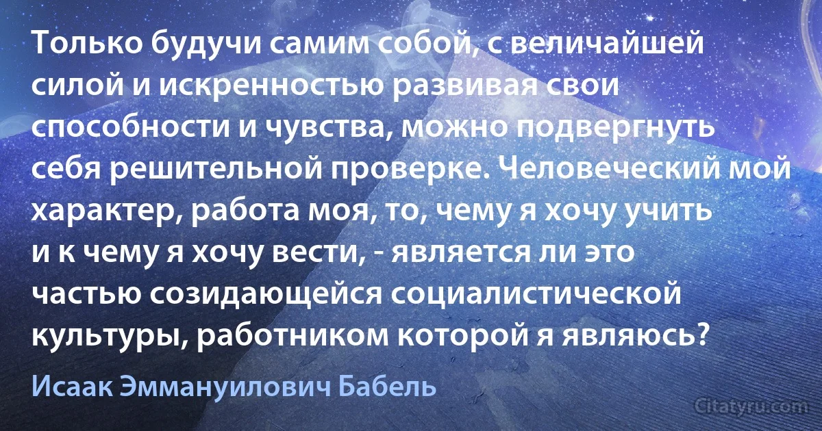 Только будучи самим собой, с величайшей силой и искренностью развивая свои способности и чувства, можно подвергнуть себя решительной проверке. Человеческий мой характер, работа моя, то, чему я хочу учить и к чему я хочу вести, - является ли это частью созидающейся социалистической культуры, работником которой я являюсь? (Исаак Эммануилович Бабель)