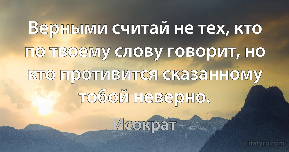 Верными считай не тех, кто по твоему слову говорит, но кто противится сказанному тобой неверно. (Исократ)