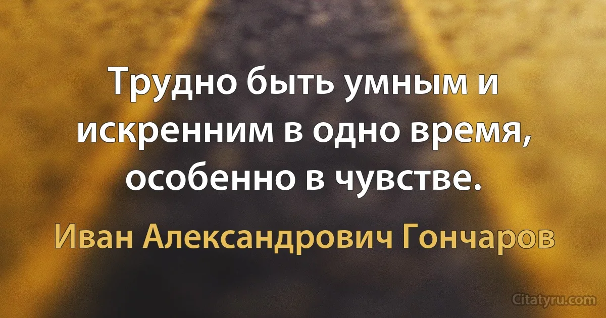 Трудно быть умным и искренним в одно время, особенно в чувстве. (Иван Александрович Гончаров)