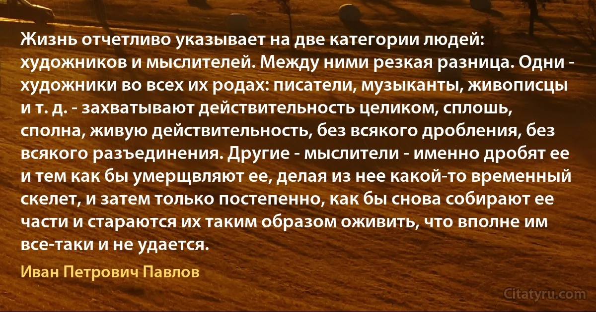 Жизнь отчетливо указывает на две категории людей: художников и мыслителей. Между ними резкая разница. Одни - художники во всех их родах: писатели, музыканты, живописцы и т. д. - захватывают действительность целиком, сплошь, сполна, живую действительность, без всякого дробления, без всякого разъединения. Другие - мыслители - именно дробят ее и тем как бы умерщвляют ее, делая из нее какой-то временный скелет, и затем только постепенно, как бы снова собирают ее части и стараются их таким образом оживить, что вполне им все-таки и не удается. (Иван Петрович Павлов)