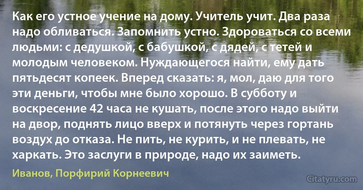 Как его устное учение на дому. Учитель учит. Два раза надо обливаться. Запомнить устно. Здороваться со всеми людьми: с дедушкой, с бабушкой, с дядей, с тетей и молодым человеком. Нуждающегося найти, ему дать пятьдесят копеек. Вперед сказать: я, мол, даю для того эти деньги, чтобы мне было хорошо. В субботу и воскресение 42 часа не кушать, после этого надо выйти на двор, поднять лицо вверх и потянуть через гортань воздух до отказа. Не пить, не курить, и не плевать, не харкать. Это заслуги в природе, надо их заиметь. (Иванов, Порфирий Корнеевич)