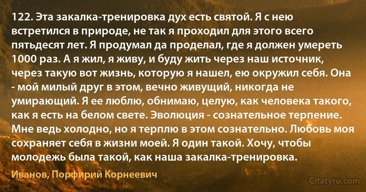 122. Эта закалка-тренировка дух есть святой. Я с нею встретился в природе, не так я проходил для этого всего пятьдесят лет. Я продумал да проделал, где я должен умереть 1000 раз. А я жил, я живу, и буду жить через наш источник, через такую вот жизнь, которую я нашел, ею окружил себя. Она - мой милый друг в этом, вечно живущий, никогда не умирающий. Я ее люблю, обнимаю, целую, как человека такого, как я есть на белом свете. Эволюция - сознательное терпение. Мне ведь холодно, но я терплю в этом сознательно. Любовь моя сохраняет себя в жизни моей. Я один такой. Хочу, чтобы молодежь была такой, как наша закалка-тренировка. (Иванов, Порфирий Корнеевич)