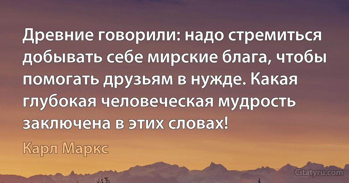 Древние говорили: надо стремиться добывать себе мирские блага, чтобы помогать друзьям в нужде. Какая глубокая человеческая мудрость заключена в этих словах! (Карл Маркс)