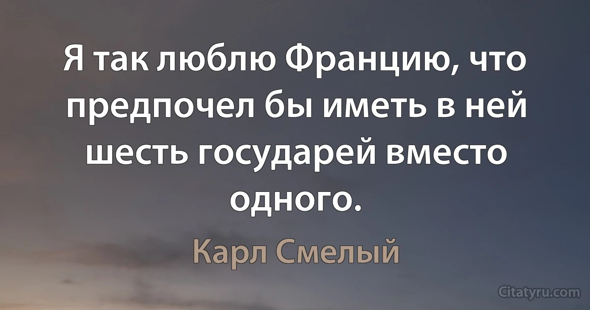 Я так люблю Францию, что предпочел бы иметь в ней шесть государей вместо одного. (Карл Смелый)