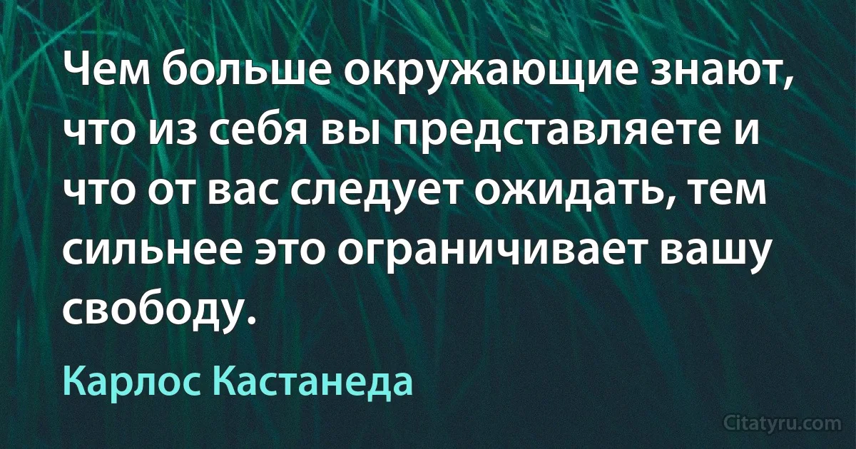 Чем больше окружающие знают, что из себя вы представляете и что от вас следует ожидать, тем сильнее это ограничивает вашу свободу. (Карлос Кастанеда)