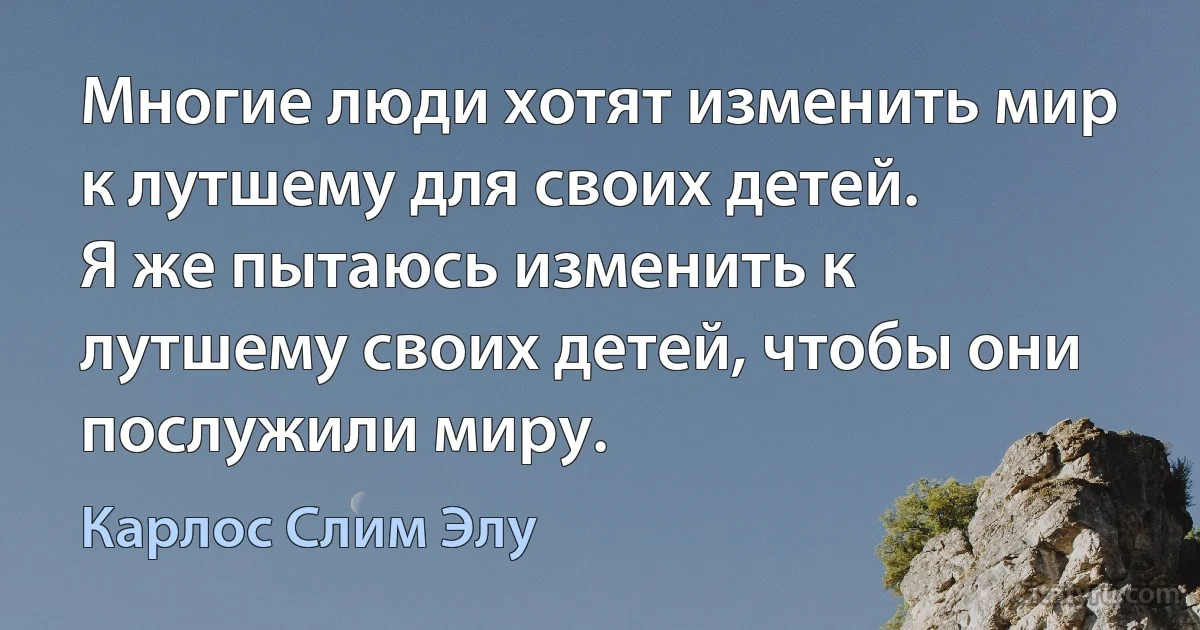 Многие люди хотят изменить мир к лутшему для своих детей.
Я же пытаюсь изменить к лутшему своих детей, чтобы они послужили миру. (Карлос Слим Элу)