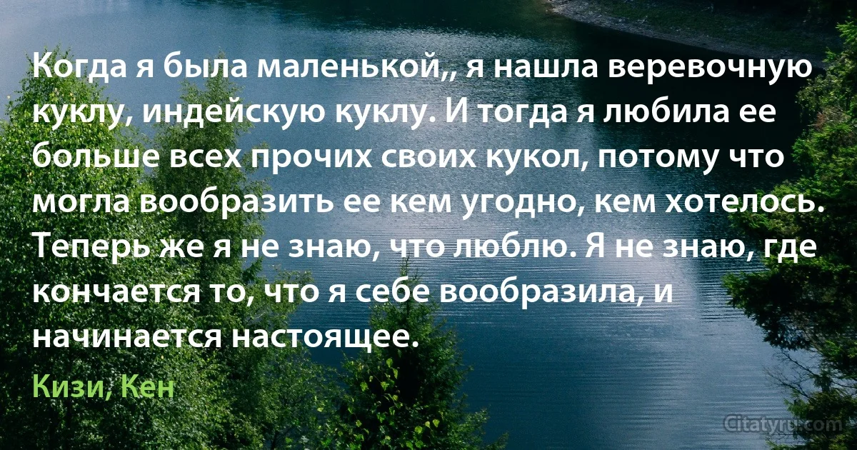 Когда я была маленькой,, я нашла веревочную куклу, индейскую куклу. И тогда я любила ее больше всех прочих своих кукол, потому что могла вообразить ее кем угодно, кем хотелось. Теперь же я не знаю, что люблю. Я не знаю, где кончается то, что я себе вообразила, и начинается настоящее. (Кизи, Кен)