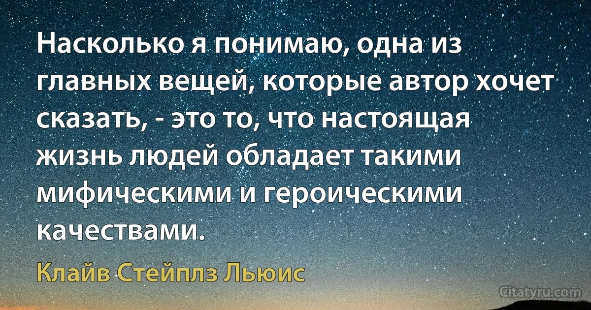 Насколько я понимаю, одна из главных вещей, которые автор хочет сказать, - это то, что настоящая жизнь людей обладает такими мифическими и героическими качествами. (Клайв Стейплз Льюис)