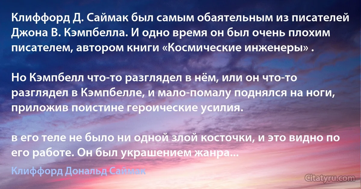 Клиффорд Д. Саймак был самым обаятельным из писателей Джона В. Кэмпбелла. И одно время он был очень плохим писателем, автором книги «Космические инженеры» .

Но Кэмпбелл что-то разглядел в нём, или он что-то разглядел в Кэмпбелле, и мало-помалу поднялся на ноги, приложив поистине героические усилия.

в его теле не было ни одной злой косточки, и это видно по его работе. Он был украшением жанра... (Клиффорд Дональд Саймак)