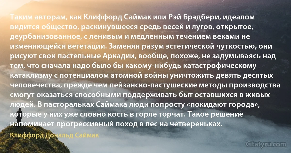 Таким авторам, как Клиффорд Саймак или Рэй Брэдбери, идеалом видится общество, раскинувшееся средь весей и лугов, открытое, деурбанизованное, с ленивым и медленным течением веками не изменяющейся вегетации. Заменяя разум эстетической чуткостью, они рисуют свои пастельные Аркадии, вообще, похоже, не задумываясь над тем, что сначала надо было бы какому-нибудь катастрофическому катаклизму с потенциалом атомной войны уничтожить девять десятых человечества, прежде чем пейзанско-пастушеские методы производства смогут оказаться способными поддерживать быт оставшихся в живых людей. В пасторальках Саймака люди попросту «покидают города», которые у них уже словно кость в горле торчат. Такое решение напоминает прогрессивный поход в лес на четвереньках. (Клиффорд Дональд Саймак)