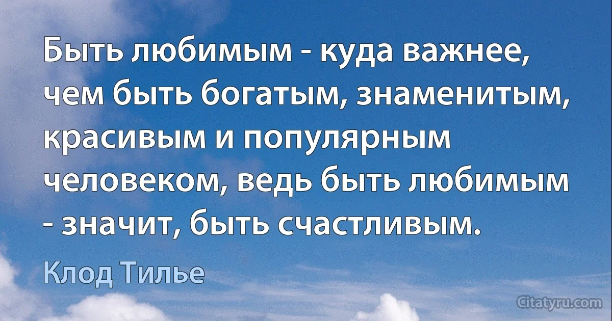 Быть любимым - куда важнее, чем быть богатым, знаменитым, красивым и популярным человеком, ведь быть любимым - значит, быть счастливым. (Клод Тилье)