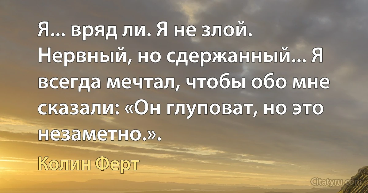 Я... вряд ли. Я не злой. Нервный, но сдержанный... Я всегда мечтал, чтобы обо мне сказали: «Он глуповат, но это незаметно.». (Колин Ферт)