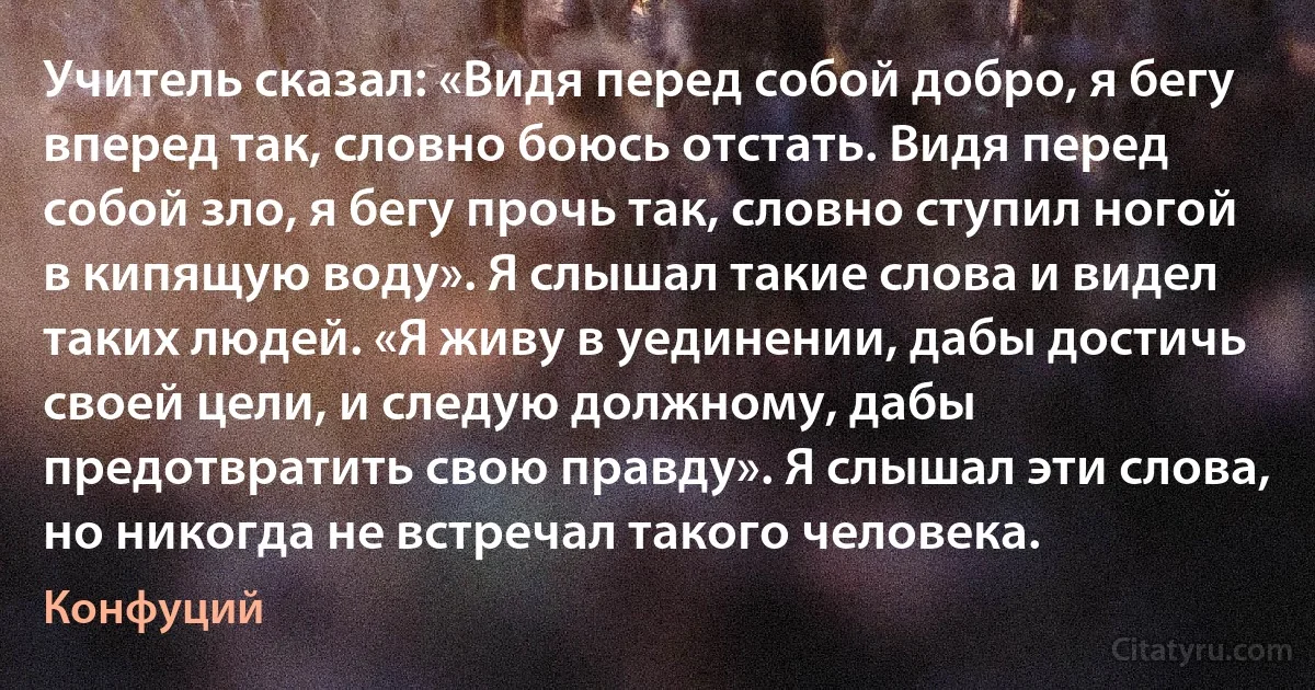 Учитель сказал: «Видя перед собой добро, я бегу вперед так, словно боюсь отстать. Видя перед собой зло, я бегу прочь так, словно ступил ногой в кипящую воду». Я слышал такие слова и видел таких людей. «Я живу в уединении, дабы достичь своей цели, и следую должному, дабы предотвратить свою правду». Я слышал эти слова, но никогда не встречал такого человека. (Конфуций)