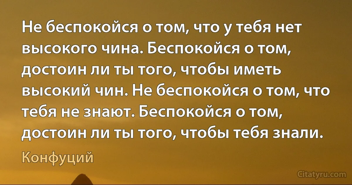 Не беспокойся о том, что у тебя нет высокого чина. Беспокойся о том, достоин ли ты того, чтобы иметь высокий чин. Не беспокойся о том, что тебя не знают. Беспокойся о том, достоин ли ты того, чтобы тебя знали. (Конфуций)