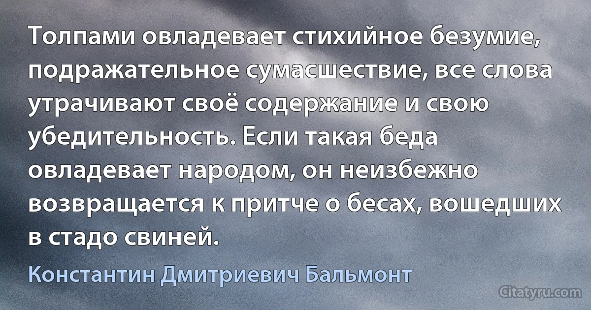 Толпами овладевает стихийное безумие, подражательное сумасшествие, все слова утрачивают своё содержание и свою убедительность. Если такая беда овладевает народом, он неизбежно возвращается к притче о бесах, вошедших в стадо свиней. (Константин Дмитриевич Бальмонт)